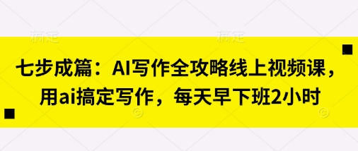 七步成篇：AI写作全攻略线上视频课，用ai搞定写作，每天早下班2小时-恒屹网络轻创终点站