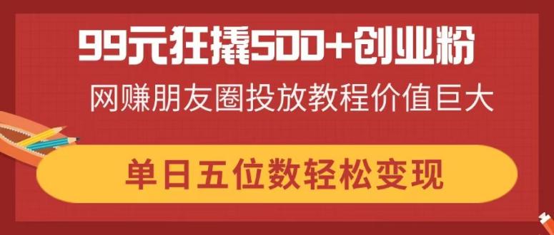 （14247期）99元狂撬500+创业粉，网赚朋友圈投放教程价值巨大，单日五位数轻松变现-恒屹网络轻创终点站